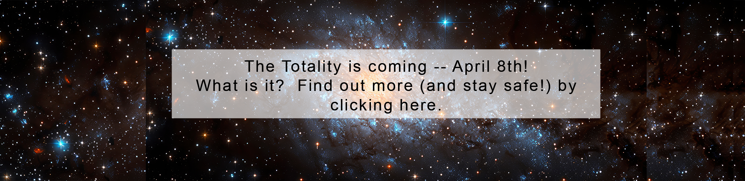 Banner image of outer space.  With the following text: "The Totality is coming -- April 8th! What is it?  Find out more (and stay safe!) by  clicking here.'